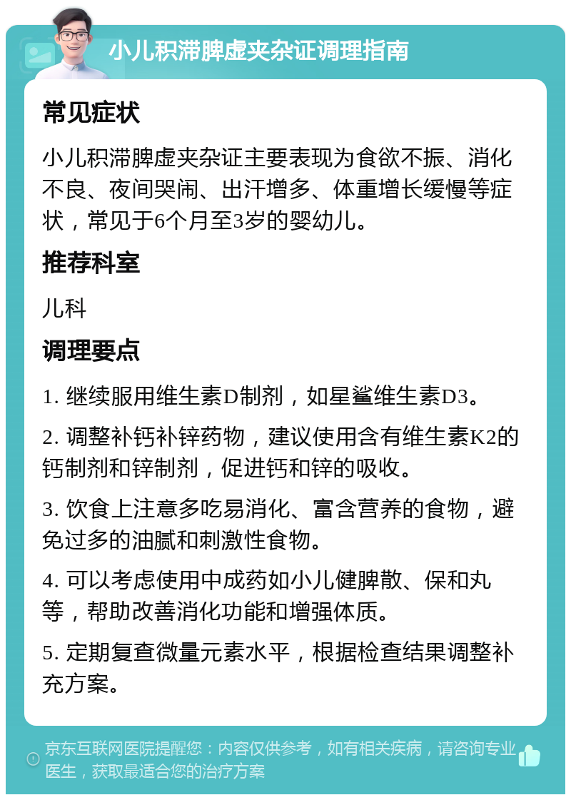 小儿积滞脾虚夹杂证调理指南 常见症状 小儿积滞脾虚夹杂证主要表现为食欲不振、消化不良、夜间哭闹、出汗增多、体重增长缓慢等症状，常见于6个月至3岁的婴幼儿。 推荐科室 儿科 调理要点 1. 继续服用维生素D制剂，如星鲨维生素D3。 2. 调整补钙补锌药物，建议使用含有维生素K2的钙制剂和锌制剂，促进钙和锌的吸收。 3. 饮食上注意多吃易消化、富含营养的食物，避免过多的油腻和刺激性食物。 4. 可以考虑使用中成药如小儿健脾散、保和丸等，帮助改善消化功能和增强体质。 5. 定期复查微量元素水平，根据检查结果调整补充方案。