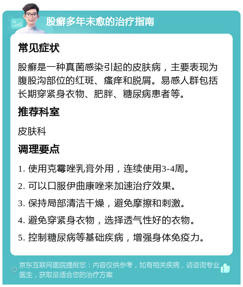 股癣多年未愈的治疗指南 常见症状 股癣是一种真菌感染引起的皮肤病，主要表现为腹股沟部位的红斑、瘙痒和脱屑。易感人群包括长期穿紧身衣物、肥胖、糖尿病患者等。 推荐科室 皮肤科 调理要点 1. 使用克霉唑乳膏外用，连续使用3-4周。 2. 可以口服伊曲康唑来加速治疗效果。 3. 保持局部清洁干燥，避免摩擦和刺激。 4. 避免穿紧身衣物，选择透气性好的衣物。 5. 控制糖尿病等基础疾病，增强身体免疫力。