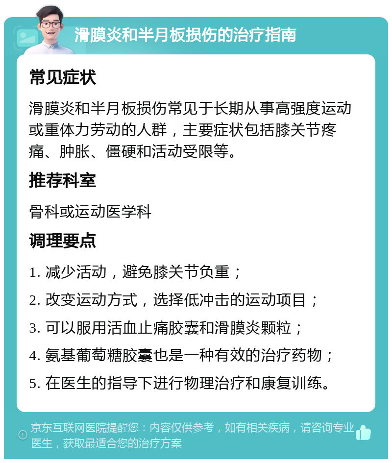 滑膜炎和半月板损伤的治疗指南 常见症状 滑膜炎和半月板损伤常见于长期从事高强度运动或重体力劳动的人群，主要症状包括膝关节疼痛、肿胀、僵硬和活动受限等。 推荐科室 骨科或运动医学科 调理要点 1. 减少活动，避免膝关节负重； 2. 改变运动方式，选择低冲击的运动项目； 3. 可以服用活血止痛胶囊和滑膜炎颗粒； 4. 氨基葡萄糖胶囊也是一种有效的治疗药物； 5. 在医生的指导下进行物理治疗和康复训练。