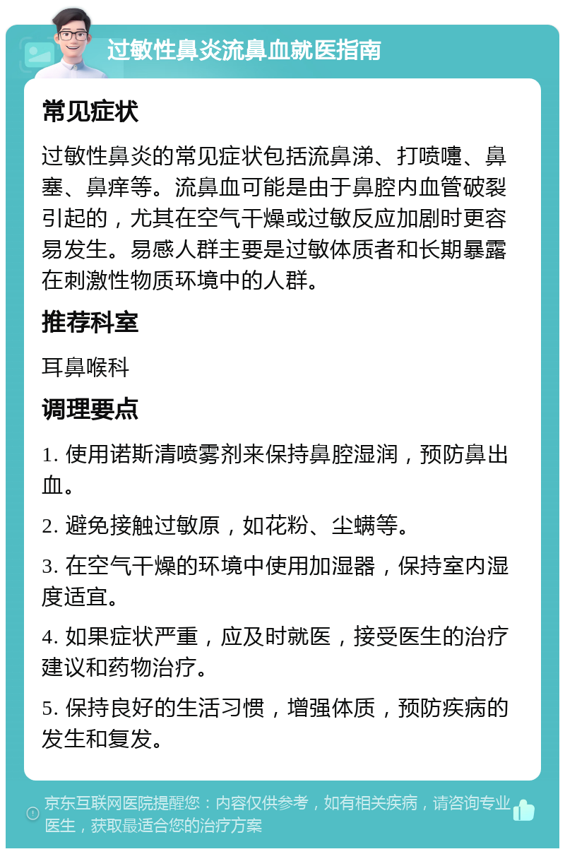 过敏性鼻炎流鼻血就医指南 常见症状 过敏性鼻炎的常见症状包括流鼻涕、打喷嚏、鼻塞、鼻痒等。流鼻血可能是由于鼻腔内血管破裂引起的，尤其在空气干燥或过敏反应加剧时更容易发生。易感人群主要是过敏体质者和长期暴露在刺激性物质环境中的人群。 推荐科室 耳鼻喉科 调理要点 1. 使用诺斯清喷雾剂来保持鼻腔湿润，预防鼻出血。 2. 避免接触过敏原，如花粉、尘螨等。 3. 在空气干燥的环境中使用加湿器，保持室内湿度适宜。 4. 如果症状严重，应及时就医，接受医生的治疗建议和药物治疗。 5. 保持良好的生活习惯，增强体质，预防疾病的发生和复发。