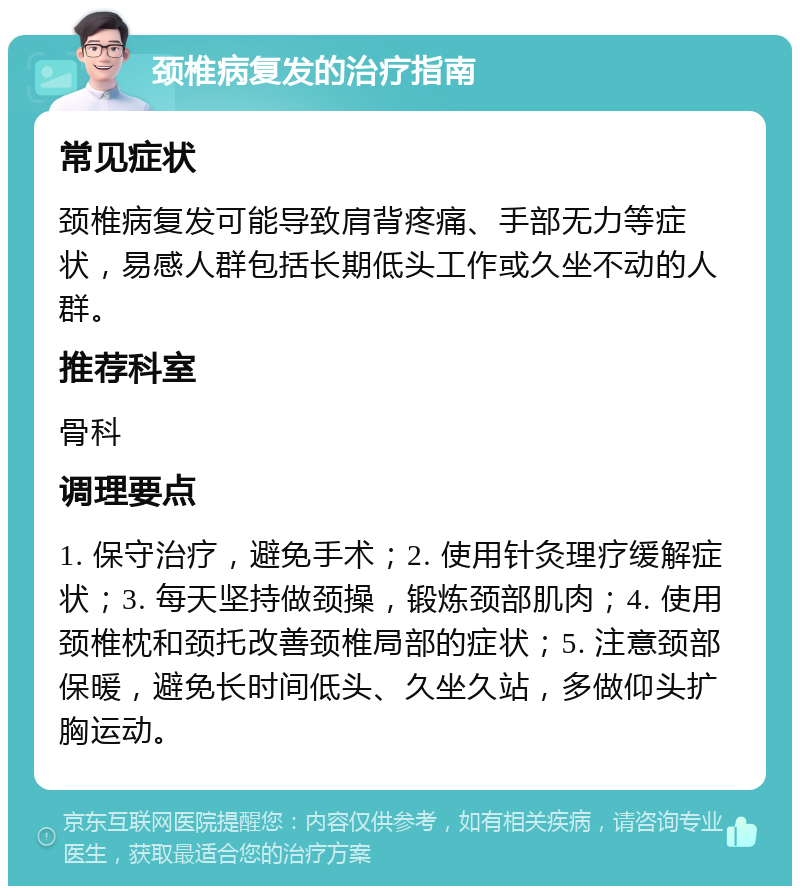 颈椎病复发的治疗指南 常见症状 颈椎病复发可能导致肩背疼痛、手部无力等症状，易感人群包括长期低头工作或久坐不动的人群。 推荐科室 骨科 调理要点 1. 保守治疗，避免手术；2. 使用针灸理疗缓解症状；3. 每天坚持做颈操，锻炼颈部肌肉；4. 使用颈椎枕和颈托改善颈椎局部的症状；5. 注意颈部保暖，避免长时间低头、久坐久站，多做仰头扩胸运动。