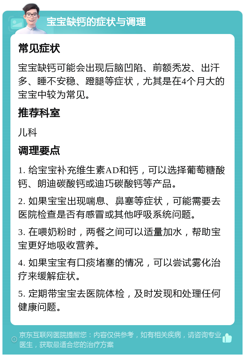 宝宝缺钙的症状与调理 常见症状 宝宝缺钙可能会出现后脑凹陷、前额秃发、出汗多、睡不安稳、蹬腿等症状，尤其是在4个月大的宝宝中较为常见。 推荐科室 儿科 调理要点 1. 给宝宝补充维生素AD和钙，可以选择葡萄糖酸钙、朗迪碳酸钙或迪巧碳酸钙等产品。 2. 如果宝宝出现喘息、鼻塞等症状，可能需要去医院检查是否有感冒或其他呼吸系统问题。 3. 在喂奶粉时，两餐之间可以适量加水，帮助宝宝更好地吸收营养。 4. 如果宝宝有口痰堵塞的情况，可以尝试雾化治疗来缓解症状。 5. 定期带宝宝去医院体检，及时发现和处理任何健康问题。