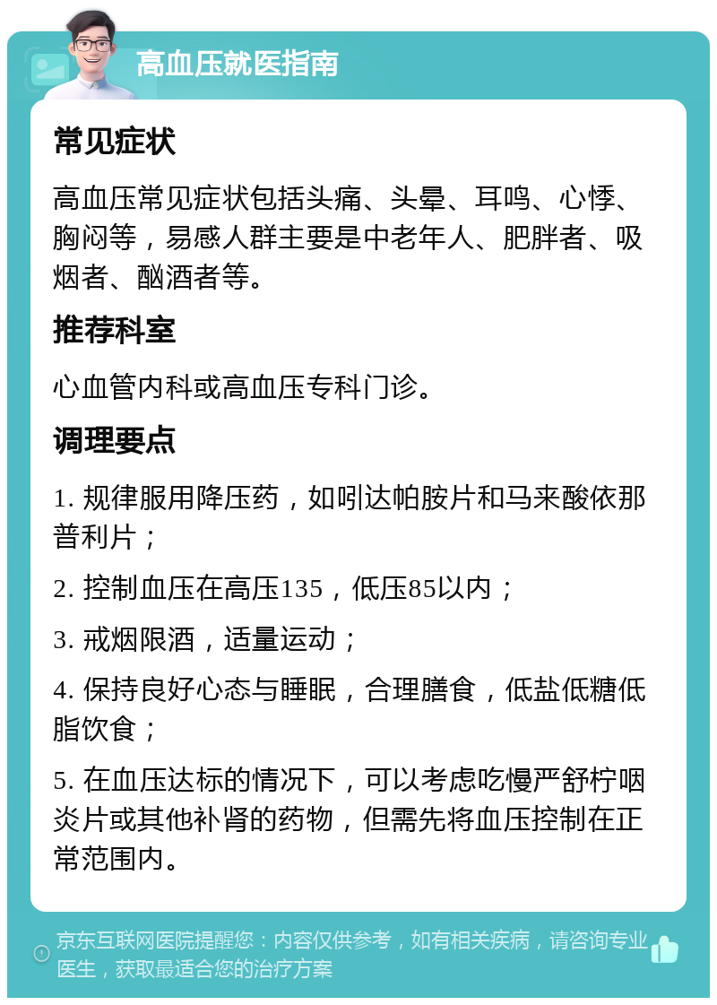 高血压就医指南 常见症状 高血压常见症状包括头痛、头晕、耳鸣、心悸、胸闷等，易感人群主要是中老年人、肥胖者、吸烟者、酗酒者等。 推荐科室 心血管内科或高血压专科门诊。 调理要点 1. 规律服用降压药，如吲达帕胺片和马来酸依那普利片； 2. 控制血压在高压135，低压85以内； 3. 戒烟限酒，适量运动； 4. 保持良好心态与睡眠，合理膳食，低盐低糖低脂饮食； 5. 在血压达标的情况下，可以考虑吃慢严舒柠咽炎片或其他补肾的药物，但需先将血压控制在正常范围内。