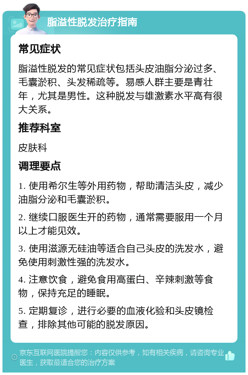 脂溢性脱发治疗指南 常见症状 脂溢性脱发的常见症状包括头皮油脂分泌过多、毛囊淤积、头发稀疏等。易感人群主要是青壮年，尤其是男性。这种脱发与雄激素水平高有很大关系。 推荐科室 皮肤科 调理要点 1. 使用希尔生等外用药物，帮助清洁头皮，减少油脂分泌和毛囊淤积。 2. 继续口服医生开的药物，通常需要服用一个月以上才能见效。 3. 使用滋源无硅油等适合自己头皮的洗发水，避免使用刺激性强的洗发水。 4. 注意饮食，避免食用高蛋白、辛辣刺激等食物，保持充足的睡眠。 5. 定期复诊，进行必要的血液化验和头皮镜检查，排除其他可能的脱发原因。