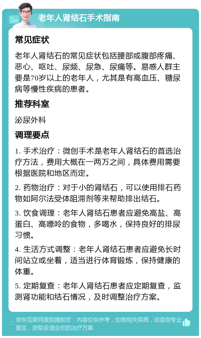 老年人肾结石手术指南 常见症状 老年人肾结石的常见症状包括腰部或腹部疼痛、恶心、呕吐、尿频、尿急、尿痛等。易感人群主要是70岁以上的老年人，尤其是有高血压、糖尿病等慢性疾病的患者。 推荐科室 泌尿外科 调理要点 1. 手术治疗：微创手术是老年人肾结石的首选治疗方法，费用大概在一两万之间，具体费用需要根据医院和地区而定。 2. 药物治疗：对于小的肾结石，可以使用排石药物如阿尔法受体阻滞剂等来帮助排出结石。 3. 饮食调理：老年人肾结石患者应避免高盐、高蛋白、高嘌呤的食物，多喝水，保持良好的排尿习惯。 4. 生活方式调整：老年人肾结石患者应避免长时间站立或坐着，适当进行体育锻炼，保持健康的体重。 5. 定期复查：老年人肾结石患者应定期复查，监测肾功能和结石情况，及时调整治疗方案。