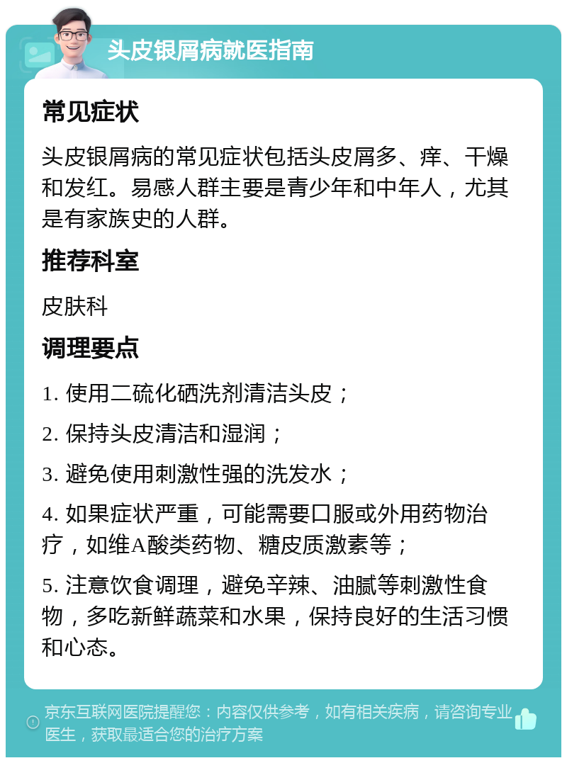 头皮银屑病就医指南 常见症状 头皮银屑病的常见症状包括头皮屑多、痒、干燥和发红。易感人群主要是青少年和中年人，尤其是有家族史的人群。 推荐科室 皮肤科 调理要点 1. 使用二硫化硒洗剂清洁头皮； 2. 保持头皮清洁和湿润； 3. 避免使用刺激性强的洗发水； 4. 如果症状严重，可能需要口服或外用药物治疗，如维A酸类药物、糖皮质激素等； 5. 注意饮食调理，避免辛辣、油腻等刺激性食物，多吃新鲜蔬菜和水果，保持良好的生活习惯和心态。