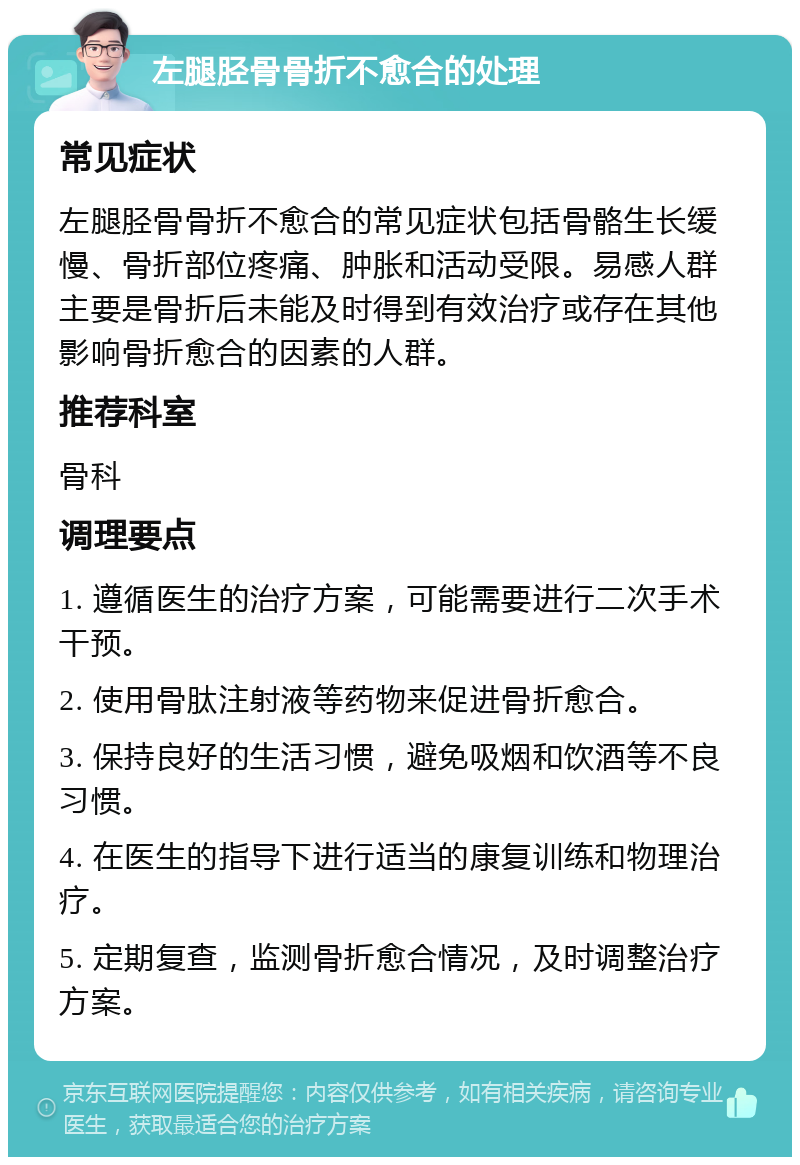 左腿胫骨骨折不愈合的处理 常见症状 左腿胫骨骨折不愈合的常见症状包括骨骼生长缓慢、骨折部位疼痛、肿胀和活动受限。易感人群主要是骨折后未能及时得到有效治疗或存在其他影响骨折愈合的因素的人群。 推荐科室 骨科 调理要点 1. 遵循医生的治疗方案，可能需要进行二次手术干预。 2. 使用骨肽注射液等药物来促进骨折愈合。 3. 保持良好的生活习惯，避免吸烟和饮酒等不良习惯。 4. 在医生的指导下进行适当的康复训练和物理治疗。 5. 定期复查，监测骨折愈合情况，及时调整治疗方案。