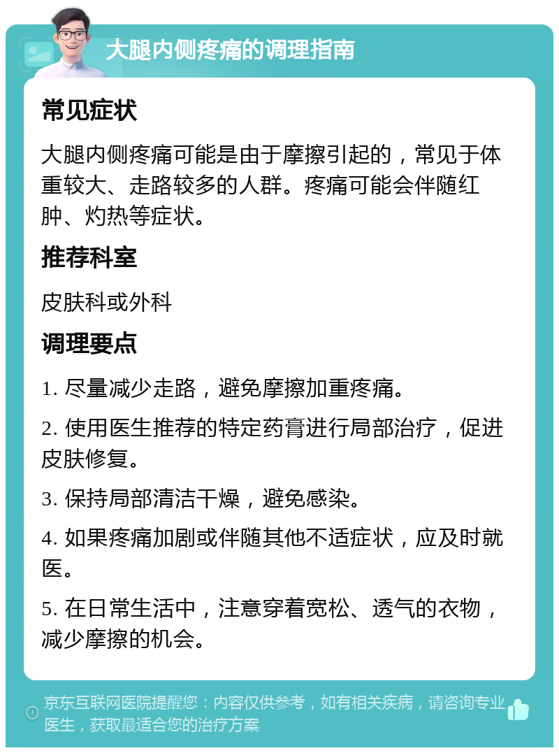 大腿内侧疼痛的调理指南 常见症状 大腿内侧疼痛可能是由于摩擦引起的，常见于体重较大、走路较多的人群。疼痛可能会伴随红肿、灼热等症状。 推荐科室 皮肤科或外科 调理要点 1. 尽量减少走路，避免摩擦加重疼痛。 2. 使用医生推荐的特定药膏进行局部治疗，促进皮肤修复。 3. 保持局部清洁干燥，避免感染。 4. 如果疼痛加剧或伴随其他不适症状，应及时就医。 5. 在日常生活中，注意穿着宽松、透气的衣物，减少摩擦的机会。