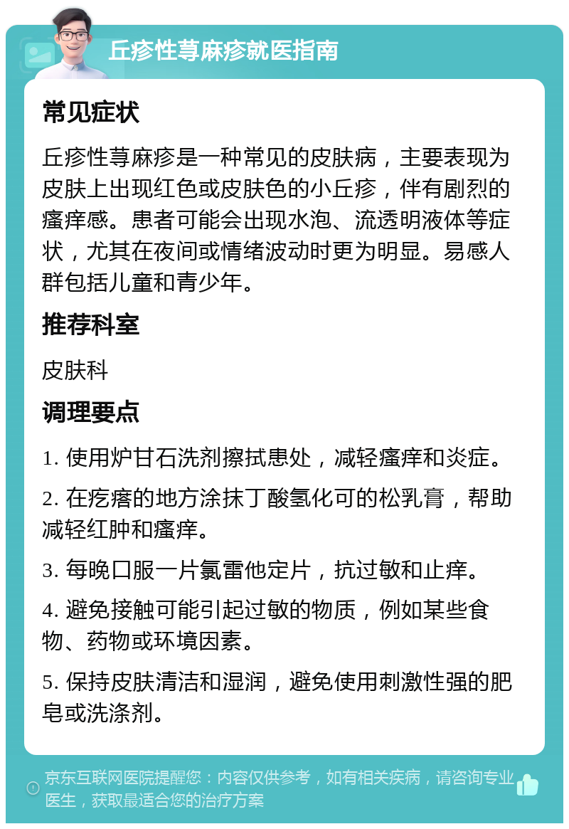 丘疹性荨麻疹就医指南 常见症状 丘疹性荨麻疹是一种常见的皮肤病，主要表现为皮肤上出现红色或皮肤色的小丘疹，伴有剧烈的瘙痒感。患者可能会出现水泡、流透明液体等症状，尤其在夜间或情绪波动时更为明显。易感人群包括儿童和青少年。 推荐科室 皮肤科 调理要点 1. 使用炉甘石洗剂擦拭患处，减轻瘙痒和炎症。 2. 在疙瘩的地方涂抹丁酸氢化可的松乳膏，帮助减轻红肿和瘙痒。 3. 每晚口服一片氯雷他定片，抗过敏和止痒。 4. 避免接触可能引起过敏的物质，例如某些食物、药物或环境因素。 5. 保持皮肤清洁和湿润，避免使用刺激性强的肥皂或洗涤剂。