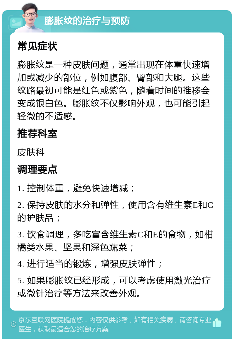 膨胀纹的治疗与预防 常见症状 膨胀纹是一种皮肤问题，通常出现在体重快速增加或减少的部位，例如腹部、臀部和大腿。这些纹路最初可能是红色或紫色，随着时间的推移会变成银白色。膨胀纹不仅影响外观，也可能引起轻微的不适感。 推荐科室 皮肤科 调理要点 1. 控制体重，避免快速增减； 2. 保持皮肤的水分和弹性，使用含有维生素E和C的护肤品； 3. 饮食调理，多吃富含维生素C和E的食物，如柑橘类水果、坚果和深色蔬菜； 4. 进行适当的锻炼，增强皮肤弹性； 5. 如果膨胀纹已经形成，可以考虑使用激光治疗或微针治疗等方法来改善外观。