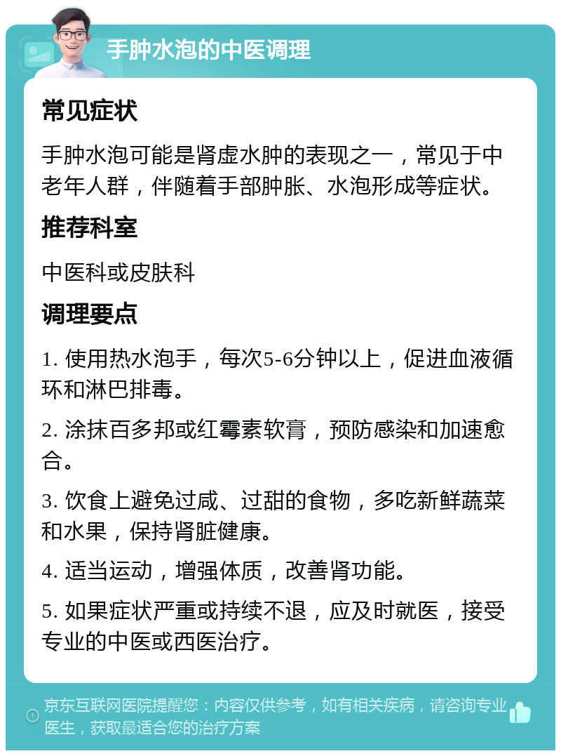 手肿水泡的中医调理 常见症状 手肿水泡可能是肾虚水肿的表现之一，常见于中老年人群，伴随着手部肿胀、水泡形成等症状。 推荐科室 中医科或皮肤科 调理要点 1. 使用热水泡手，每次5-6分钟以上，促进血液循环和淋巴排毒。 2. 涂抹百多邦或红霉素软膏，预防感染和加速愈合。 3. 饮食上避免过咸、过甜的食物，多吃新鲜蔬菜和水果，保持肾脏健康。 4. 适当运动，增强体质，改善肾功能。 5. 如果症状严重或持续不退，应及时就医，接受专业的中医或西医治疗。