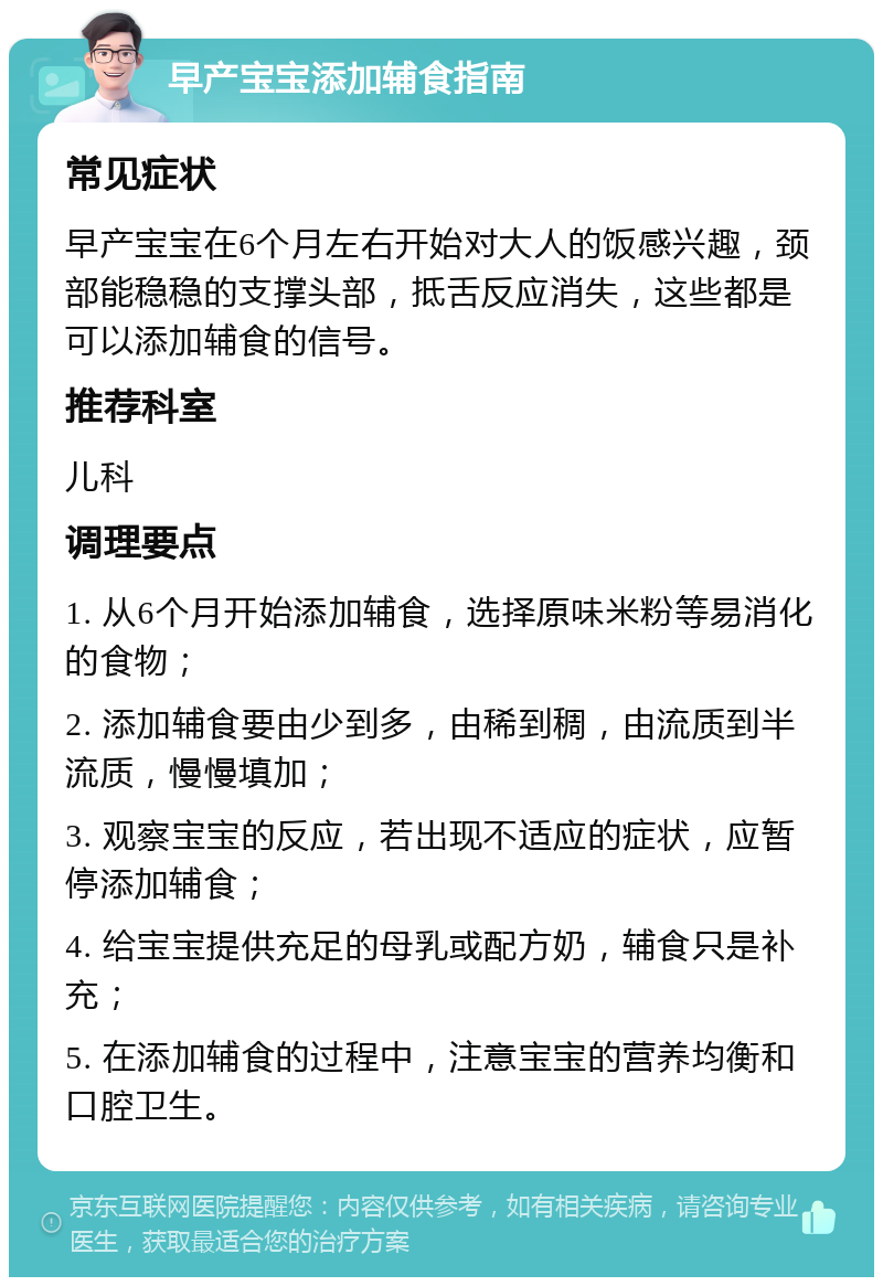 早产宝宝添加辅食指南 常见症状 早产宝宝在6个月左右开始对大人的饭感兴趣，颈部能稳稳的支撑头部，抵舌反应消失，这些都是可以添加辅食的信号。 推荐科室 儿科 调理要点 1. 从6个月开始添加辅食，选择原味米粉等易消化的食物； 2. 添加辅食要由少到多，由稀到稠，由流质到半流质，慢慢填加； 3. 观察宝宝的反应，若出现不适应的症状，应暂停添加辅食； 4. 给宝宝提供充足的母乳或配方奶，辅食只是补充； 5. 在添加辅食的过程中，注意宝宝的营养均衡和口腔卫生。