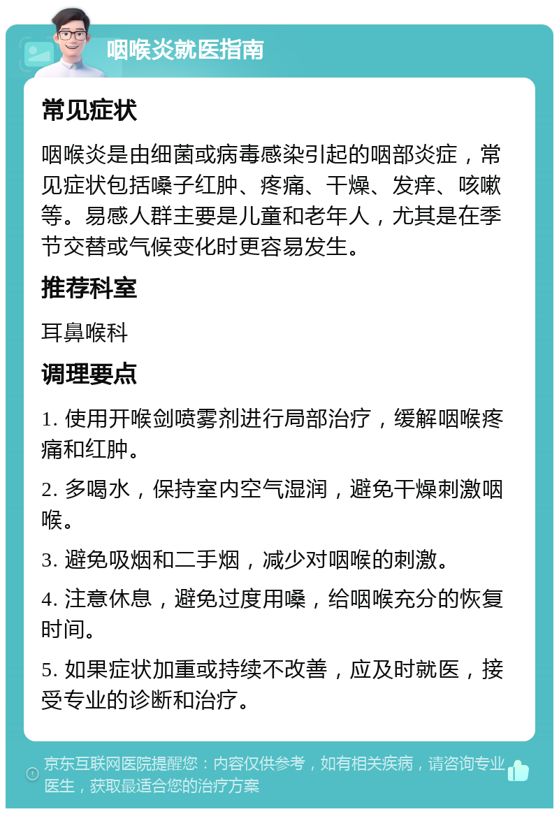 咽喉炎就医指南 常见症状 咽喉炎是由细菌或病毒感染引起的咽部炎症，常见症状包括嗓子红肿、疼痛、干燥、发痒、咳嗽等。易感人群主要是儿童和老年人，尤其是在季节交替或气候变化时更容易发生。 推荐科室 耳鼻喉科 调理要点 1. 使用开喉剑喷雾剂进行局部治疗，缓解咽喉疼痛和红肿。 2. 多喝水，保持室内空气湿润，避免干燥刺激咽喉。 3. 避免吸烟和二手烟，减少对咽喉的刺激。 4. 注意休息，避免过度用嗓，给咽喉充分的恢复时间。 5. 如果症状加重或持续不改善，应及时就医，接受专业的诊断和治疗。