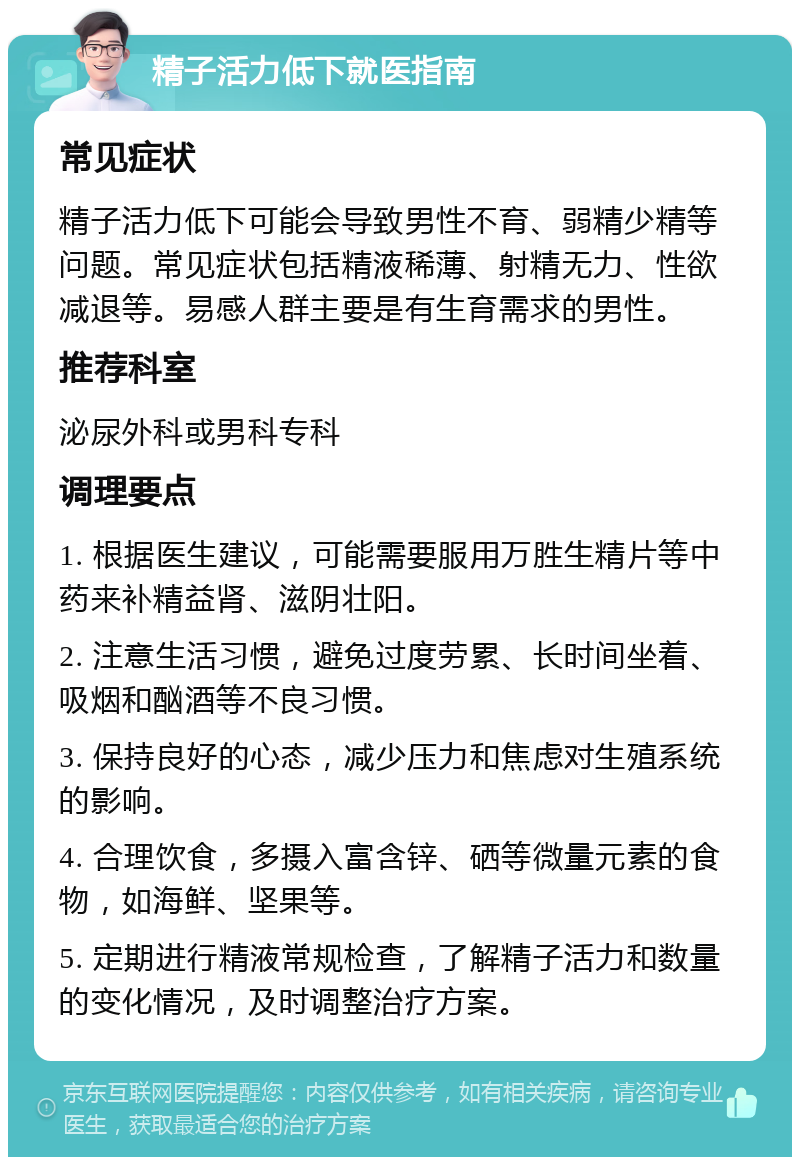 精子活力低下就医指南 常见症状 精子活力低下可能会导致男性不育、弱精少精等问题。常见症状包括精液稀薄、射精无力、性欲减退等。易感人群主要是有生育需求的男性。 推荐科室 泌尿外科或男科专科 调理要点 1. 根据医生建议，可能需要服用万胜生精片等中药来补精益肾、滋阴壮阳。 2. 注意生活习惯，避免过度劳累、长时间坐着、吸烟和酗酒等不良习惯。 3. 保持良好的心态，减少压力和焦虑对生殖系统的影响。 4. 合理饮食，多摄入富含锌、硒等微量元素的食物，如海鲜、坚果等。 5. 定期进行精液常规检查，了解精子活力和数量的变化情况，及时调整治疗方案。