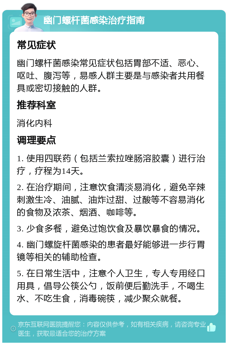 幽门螺杆菌感染治疗指南 常见症状 幽门螺杆菌感染常见症状包括胃部不适、恶心、呕吐、腹泻等，易感人群主要是与感染者共用餐具或密切接触的人群。 推荐科室 消化内科 调理要点 1. 使用四联药（包括兰索拉唑肠溶胶囊）进行治疗，疗程为14天。 2. 在治疗期间，注意饮食清淡易消化，避免辛辣刺激生冷、油腻、油炸过甜、过酸等不容易消化的食物及浓茶、烟酒、咖啡等。 3. 少食多餐，避免过饱饮食及暴饮暴食的情况。 4. 幽门螺旋杆菌感染的患者最好能够进一步行胃镜等相关的辅助检查。 5. 在日常生活中，注意个人卫生，专人专用经口用具，倡导公筷公勺，饭前便后勤洗手，不喝生水、不吃生食，消毒碗筷，减少聚众就餐。