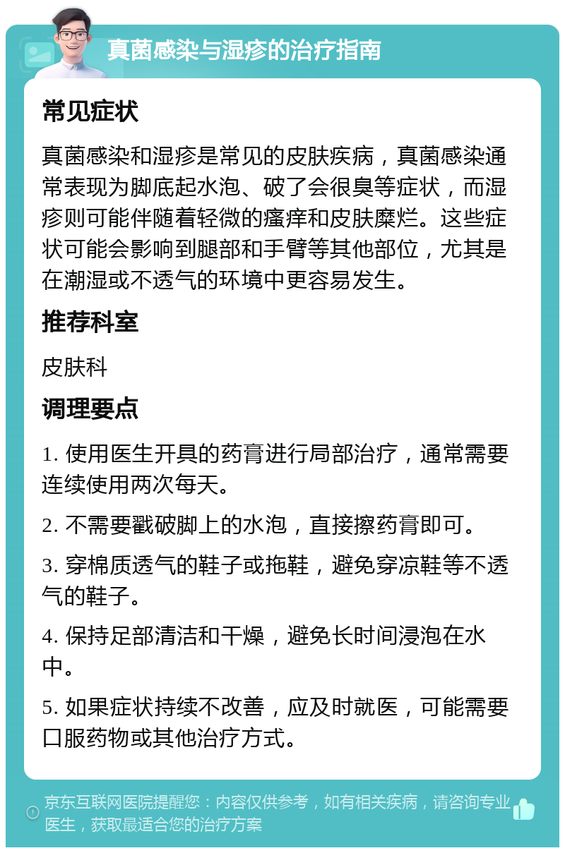 真菌感染与湿疹的治疗指南 常见症状 真菌感染和湿疹是常见的皮肤疾病，真菌感染通常表现为脚底起水泡、破了会很臭等症状，而湿疹则可能伴随着轻微的瘙痒和皮肤糜烂。这些症状可能会影响到腿部和手臂等其他部位，尤其是在潮湿或不透气的环境中更容易发生。 推荐科室 皮肤科 调理要点 1. 使用医生开具的药膏进行局部治疗，通常需要连续使用两次每天。 2. 不需要戳破脚上的水泡，直接擦药膏即可。 3. 穿棉质透气的鞋子或拖鞋，避免穿凉鞋等不透气的鞋子。 4. 保持足部清洁和干燥，避免长时间浸泡在水中。 5. 如果症状持续不改善，应及时就医，可能需要口服药物或其他治疗方式。