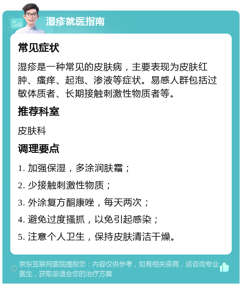 湿疹就医指南 常见症状 湿疹是一种常见的皮肤病，主要表现为皮肤红肿、瘙痒、起泡、渗液等症状。易感人群包括过敏体质者、长期接触刺激性物质者等。 推荐科室 皮肤科 调理要点 1. 加强保湿，多涂润肤霜； 2. 少接触刺激性物质； 3. 外涂复方酮康唑，每天两次； 4. 避免过度搔抓，以免引起感染； 5. 注意个人卫生，保持皮肤清洁干燥。