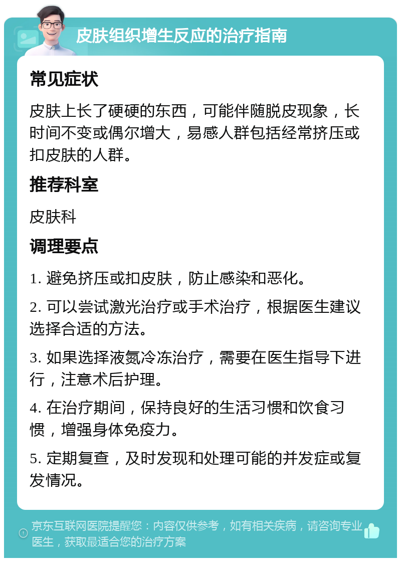 皮肤组织增生反应的治疗指南 常见症状 皮肤上长了硬硬的东西，可能伴随脱皮现象，长时间不变或偶尔增大，易感人群包括经常挤压或扣皮肤的人群。 推荐科室 皮肤科 调理要点 1. 避免挤压或扣皮肤，防止感染和恶化。 2. 可以尝试激光治疗或手术治疗，根据医生建议选择合适的方法。 3. 如果选择液氮冷冻治疗，需要在医生指导下进行，注意术后护理。 4. 在治疗期间，保持良好的生活习惯和饮食习惯，增强身体免疫力。 5. 定期复查，及时发现和处理可能的并发症或复发情况。