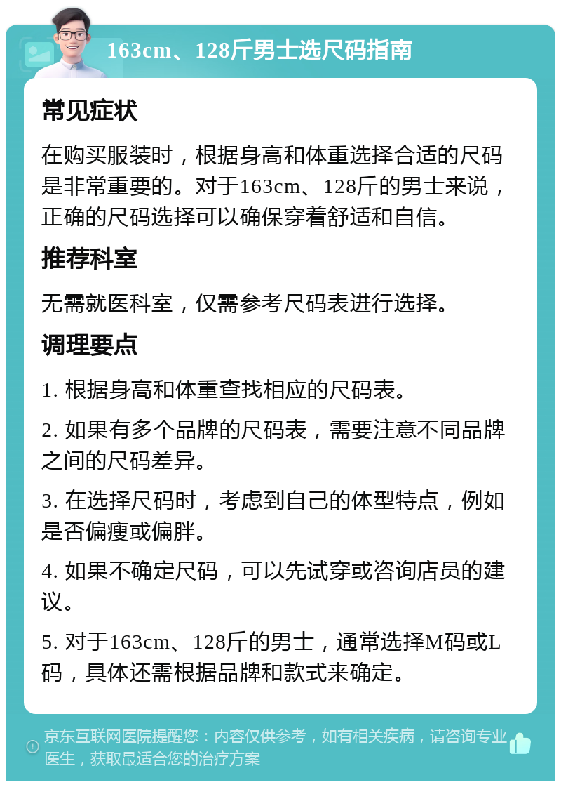 163cm、128斤男士选尺码指南 常见症状 在购买服装时，根据身高和体重选择合适的尺码是非常重要的。对于163cm、128斤的男士来说，正确的尺码选择可以确保穿着舒适和自信。 推荐科室 无需就医科室，仅需参考尺码表进行选择。 调理要点 1. 根据身高和体重查找相应的尺码表。 2. 如果有多个品牌的尺码表，需要注意不同品牌之间的尺码差异。 3. 在选择尺码时，考虑到自己的体型特点，例如是否偏瘦或偏胖。 4. 如果不确定尺码，可以先试穿或咨询店员的建议。 5. 对于163cm、128斤的男士，通常选择M码或L码，具体还需根据品牌和款式来确定。