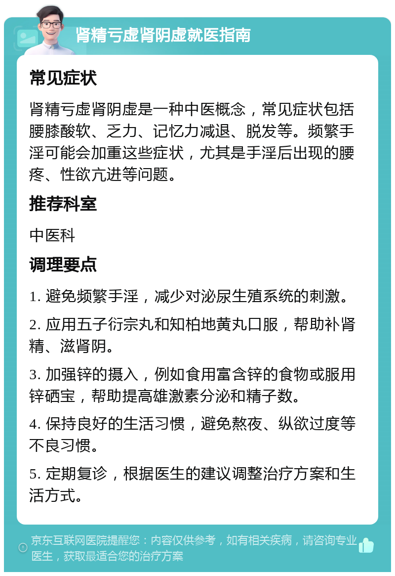 肾精亏虚肾阴虚就医指南 常见症状 肾精亏虚肾阴虚是一种中医概念，常见症状包括腰膝酸软、乏力、记忆力减退、脱发等。频繁手淫可能会加重这些症状，尤其是手淫后出现的腰疼、性欲亢进等问题。 推荐科室 中医科 调理要点 1. 避免频繁手淫，减少对泌尿生殖系统的刺激。 2. 应用五子衍宗丸和知柏地黄丸口服，帮助补肾精、滋肾阴。 3. 加强锌的摄入，例如食用富含锌的食物或服用锌硒宝，帮助提高雄激素分泌和精子数。 4. 保持良好的生活习惯，避免熬夜、纵欲过度等不良习惯。 5. 定期复诊，根据医生的建议调整治疗方案和生活方式。