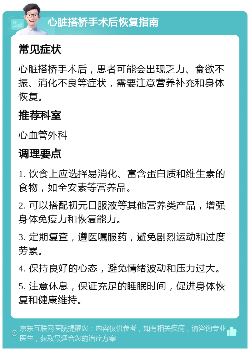 心脏搭桥手术后恢复指南 常见症状 心脏搭桥手术后，患者可能会出现乏力、食欲不振、消化不良等症状，需要注意营养补充和身体恢复。 推荐科室 心血管外科 调理要点 1. 饮食上应选择易消化、富含蛋白质和维生素的食物，如全安素等营养品。 2. 可以搭配初元口服液等其他营养类产品，增强身体免疫力和恢复能力。 3. 定期复查，遵医嘱服药，避免剧烈运动和过度劳累。 4. 保持良好的心态，避免情绪波动和压力过大。 5. 注意休息，保证充足的睡眠时间，促进身体恢复和健康维持。