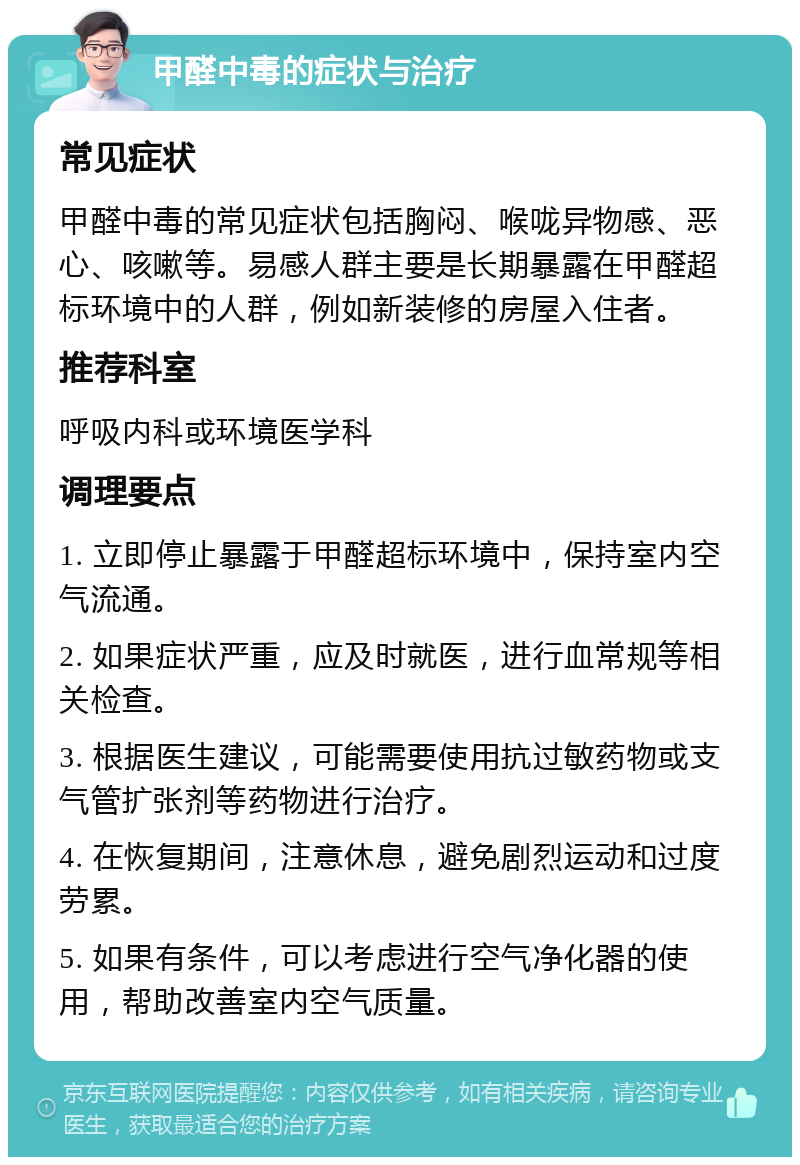 甲醛中毒的症状与治疗 常见症状 甲醛中毒的常见症状包括胸闷、喉咙异物感、恶心、咳嗽等。易感人群主要是长期暴露在甲醛超标环境中的人群，例如新装修的房屋入住者。 推荐科室 呼吸内科或环境医学科 调理要点 1. 立即停止暴露于甲醛超标环境中，保持室内空气流通。 2. 如果症状严重，应及时就医，进行血常规等相关检查。 3. 根据医生建议，可能需要使用抗过敏药物或支气管扩张剂等药物进行治疗。 4. 在恢复期间，注意休息，避免剧烈运动和过度劳累。 5. 如果有条件，可以考虑进行空气净化器的使用，帮助改善室内空气质量。