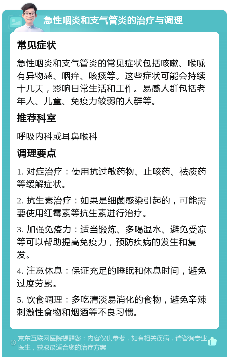 急性咽炎和支气管炎的治疗与调理 常见症状 急性咽炎和支气管炎的常见症状包括咳嗽、喉咙有异物感、咽痒、咳痰等。这些症状可能会持续十几天，影响日常生活和工作。易感人群包括老年人、儿童、免疫力较弱的人群等。 推荐科室 呼吸内科或耳鼻喉科 调理要点 1. 对症治疗：使用抗过敏药物、止咳药、祛痰药等缓解症状。 2. 抗生素治疗：如果是细菌感染引起的，可能需要使用红霉素等抗生素进行治疗。 3. 加强免疫力：适当锻炼、多喝温水、避免受凉等可以帮助提高免疫力，预防疾病的发生和复发。 4. 注意休息：保证充足的睡眠和休息时间，避免过度劳累。 5. 饮食调理：多吃清淡易消化的食物，避免辛辣刺激性食物和烟酒等不良习惯。