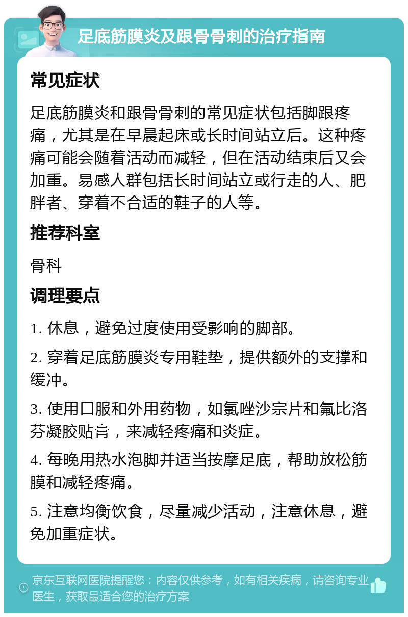 足底筋膜炎及跟骨骨刺的治疗指南 常见症状 足底筋膜炎和跟骨骨刺的常见症状包括脚跟疼痛，尤其是在早晨起床或长时间站立后。这种疼痛可能会随着活动而减轻，但在活动结束后又会加重。易感人群包括长时间站立或行走的人、肥胖者、穿着不合适的鞋子的人等。 推荐科室 骨科 调理要点 1. 休息，避免过度使用受影响的脚部。 2. 穿着足底筋膜炎专用鞋垫，提供额外的支撑和缓冲。 3. 使用口服和外用药物，如氯唑沙宗片和氟比洛芬凝胶贴膏，来减轻疼痛和炎症。 4. 每晚用热水泡脚并适当按摩足底，帮助放松筋膜和减轻疼痛。 5. 注意均衡饮食，尽量减少活动，注意休息，避免加重症状。