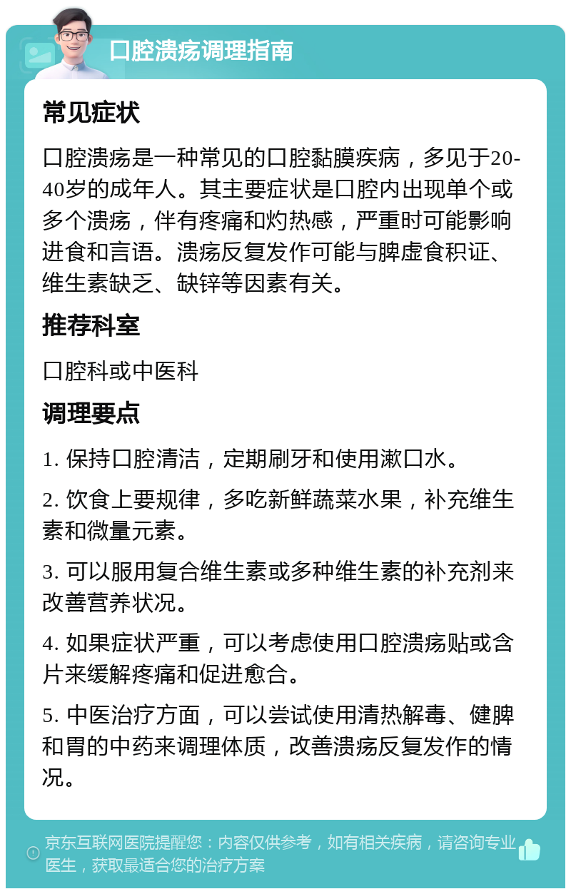 口腔溃疡调理指南 常见症状 口腔溃疡是一种常见的口腔黏膜疾病，多见于20-40岁的成年人。其主要症状是口腔内出现单个或多个溃疡，伴有疼痛和灼热感，严重时可能影响进食和言语。溃疡反复发作可能与脾虚食积证、维生素缺乏、缺锌等因素有关。 推荐科室 口腔科或中医科 调理要点 1. 保持口腔清洁，定期刷牙和使用漱口水。 2. 饮食上要规律，多吃新鲜蔬菜水果，补充维生素和微量元素。 3. 可以服用复合维生素或多种维生素的补充剂来改善营养状况。 4. 如果症状严重，可以考虑使用口腔溃疡贴或含片来缓解疼痛和促进愈合。 5. 中医治疗方面，可以尝试使用清热解毒、健脾和胃的中药来调理体质，改善溃疡反复发作的情况。