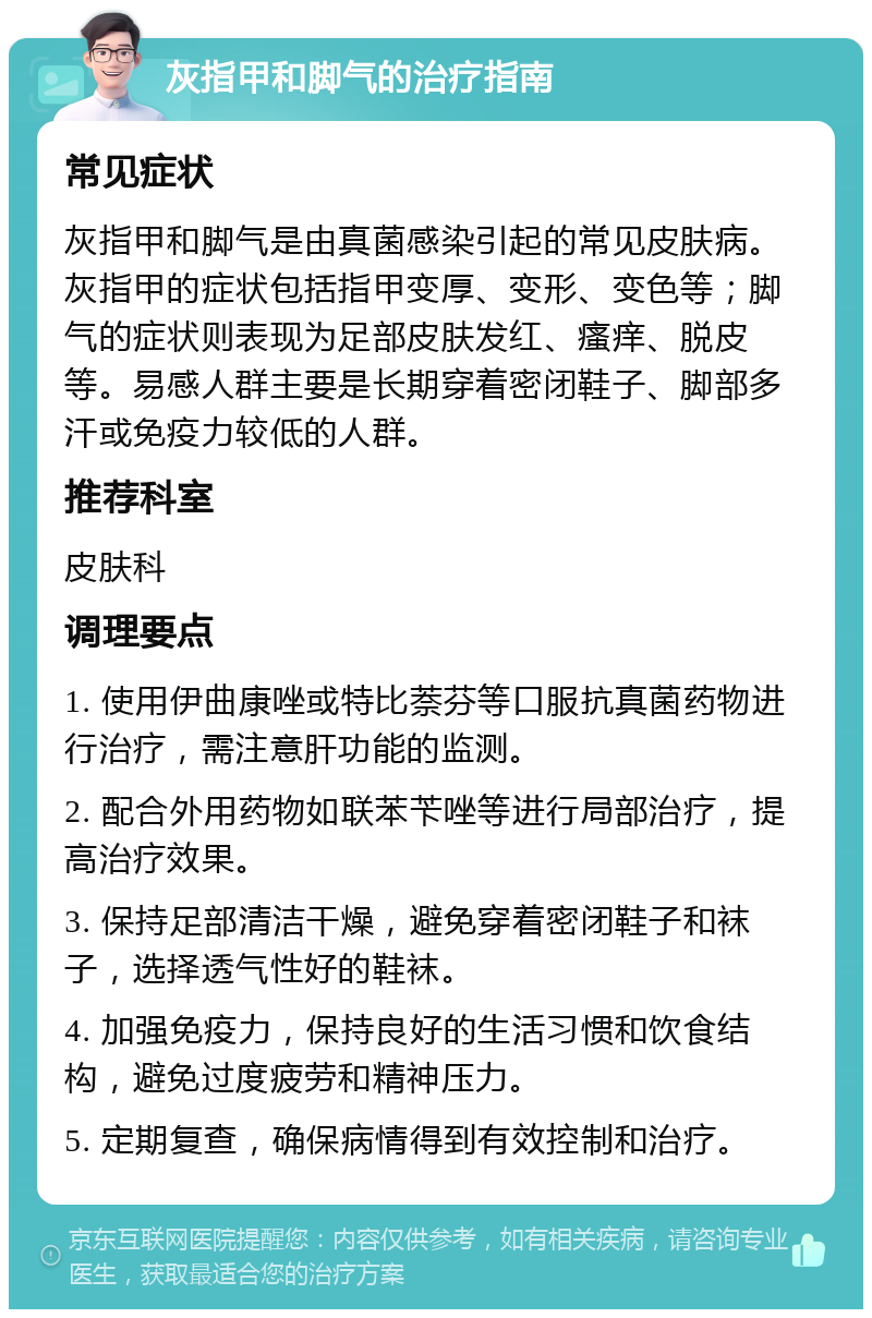 灰指甲和脚气的治疗指南 常见症状 灰指甲和脚气是由真菌感染引起的常见皮肤病。灰指甲的症状包括指甲变厚、变形、变色等；脚气的症状则表现为足部皮肤发红、瘙痒、脱皮等。易感人群主要是长期穿着密闭鞋子、脚部多汗或免疫力较低的人群。 推荐科室 皮肤科 调理要点 1. 使用伊曲康唑或特比萘芬等口服抗真菌药物进行治疗，需注意肝功能的监测。 2. 配合外用药物如联苯苄唑等进行局部治疗，提高治疗效果。 3. 保持足部清洁干燥，避免穿着密闭鞋子和袜子，选择透气性好的鞋袜。 4. 加强免疫力，保持良好的生活习惯和饮食结构，避免过度疲劳和精神压力。 5. 定期复查，确保病情得到有效控制和治疗。