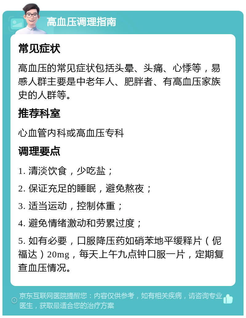 高血压调理指南 常见症状 高血压的常见症状包括头晕、头痛、心悸等，易感人群主要是中老年人、肥胖者、有高血压家族史的人群等。 推荐科室 心血管内科或高血压专科 调理要点 1. 清淡饮食，少吃盐； 2. 保证充足的睡眠，避免熬夜； 3. 适当运动，控制体重； 4. 避免情绪激动和劳累过度； 5. 如有必要，口服降压药如硝苯地平缓释片（伲福达）20mg，每天上午九点钟口服一片，定期复查血压情况。