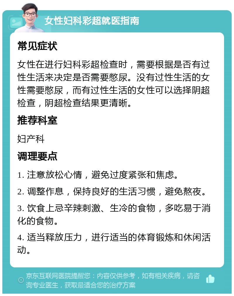 女性妇科彩超就医指南 常见症状 女性在进行妇科彩超检查时，需要根据是否有过性生活来决定是否需要憋尿。没有过性生活的女性需要憋尿，而有过性生活的女性可以选择阴超检查，阴超检查结果更清晰。 推荐科室 妇产科 调理要点 1. 注意放松心情，避免过度紧张和焦虑。 2. 调整作息，保持良好的生活习惯，避免熬夜。 3. 饮食上忌辛辣刺激、生冷的食物，多吃易于消化的食物。 4. 适当释放压力，进行适当的体育锻炼和休闲活动。