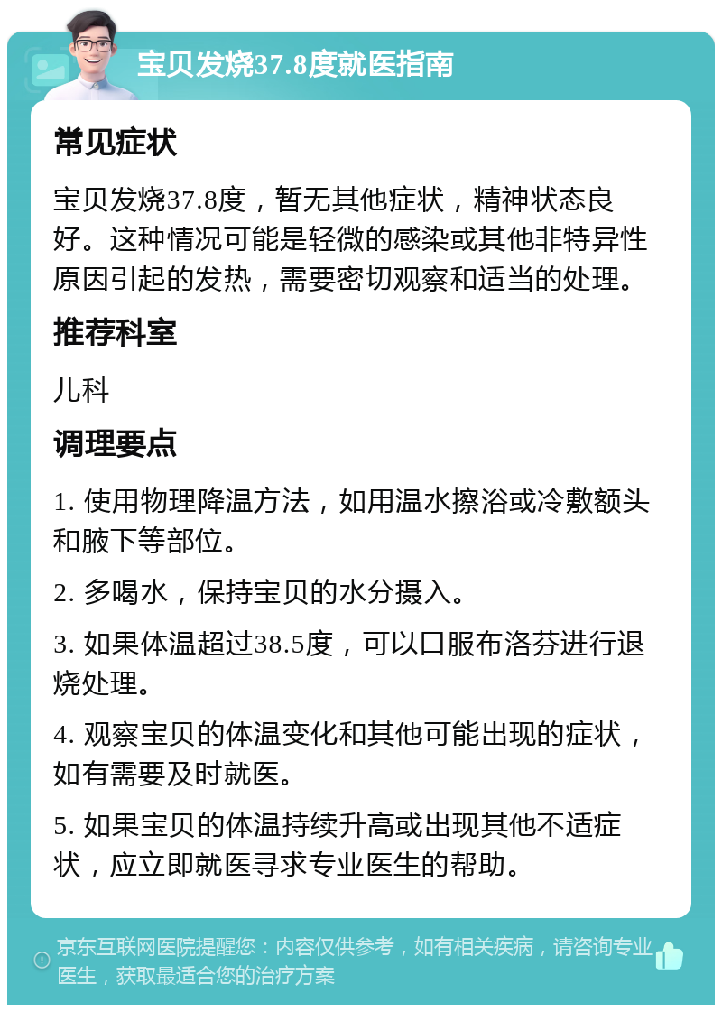 宝贝发烧37.8度就医指南 常见症状 宝贝发烧37.8度，暂无其他症状，精神状态良好。这种情况可能是轻微的感染或其他非特异性原因引起的发热，需要密切观察和适当的处理。 推荐科室 儿科 调理要点 1. 使用物理降温方法，如用温水擦浴或冷敷额头和腋下等部位。 2. 多喝水，保持宝贝的水分摄入。 3. 如果体温超过38.5度，可以口服布洛芬进行退烧处理。 4. 观察宝贝的体温变化和其他可能出现的症状，如有需要及时就医。 5. 如果宝贝的体温持续升高或出现其他不适症状，应立即就医寻求专业医生的帮助。