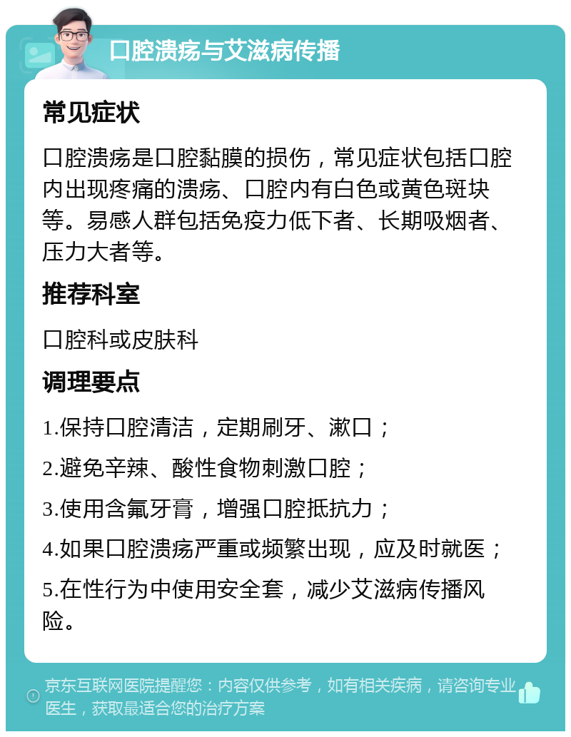 口腔溃疡与艾滋病传播 常见症状 口腔溃疡是口腔黏膜的损伤，常见症状包括口腔内出现疼痛的溃疡、口腔内有白色或黄色斑块等。易感人群包括免疫力低下者、长期吸烟者、压力大者等。 推荐科室 口腔科或皮肤科 调理要点 1.保持口腔清洁，定期刷牙、漱口； 2.避免辛辣、酸性食物刺激口腔； 3.使用含氟牙膏，增强口腔抵抗力； 4.如果口腔溃疡严重或频繁出现，应及时就医； 5.在性行为中使用安全套，减少艾滋病传播风险。