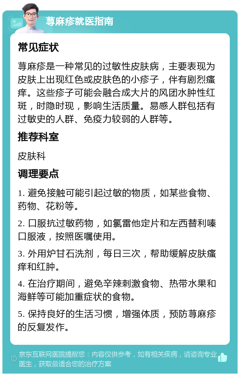 荨麻疹就医指南 常见症状 荨麻疹是一种常见的过敏性皮肤病，主要表现为皮肤上出现红色或皮肤色的小疹子，伴有剧烈瘙痒。这些疹子可能会融合成大片的风团水肿性红斑，时隐时现，影响生活质量。易感人群包括有过敏史的人群、免疫力较弱的人群等。 推荐科室 皮肤科 调理要点 1. 避免接触可能引起过敏的物质，如某些食物、药物、花粉等。 2. 口服抗过敏药物，如氯雷他定片和左西替利嗪口服液，按照医嘱使用。 3. 外用炉甘石洗剂，每日三次，帮助缓解皮肤瘙痒和红肿。 4. 在治疗期间，避免辛辣刺激食物、热带水果和海鲜等可能加重症状的食物。 5. 保持良好的生活习惯，增强体质，预防荨麻疹的反复发作。