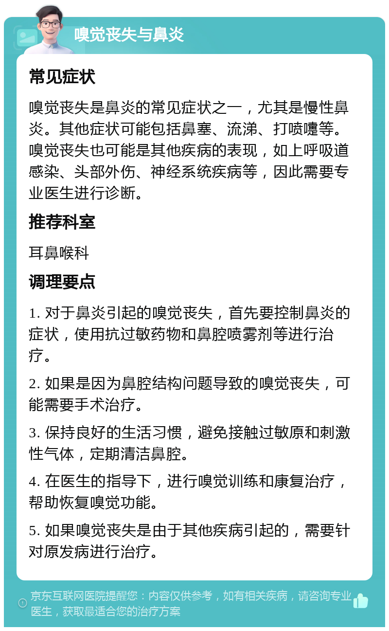 嗅觉丧失与鼻炎 常见症状 嗅觉丧失是鼻炎的常见症状之一，尤其是慢性鼻炎。其他症状可能包括鼻塞、流涕、打喷嚏等。嗅觉丧失也可能是其他疾病的表现，如上呼吸道感染、头部外伤、神经系统疾病等，因此需要专业医生进行诊断。 推荐科室 耳鼻喉科 调理要点 1. 对于鼻炎引起的嗅觉丧失，首先要控制鼻炎的症状，使用抗过敏药物和鼻腔喷雾剂等进行治疗。 2. 如果是因为鼻腔结构问题导致的嗅觉丧失，可能需要手术治疗。 3. 保持良好的生活习惯，避免接触过敏原和刺激性气体，定期清洁鼻腔。 4. 在医生的指导下，进行嗅觉训练和康复治疗，帮助恢复嗅觉功能。 5. 如果嗅觉丧失是由于其他疾病引起的，需要针对原发病进行治疗。