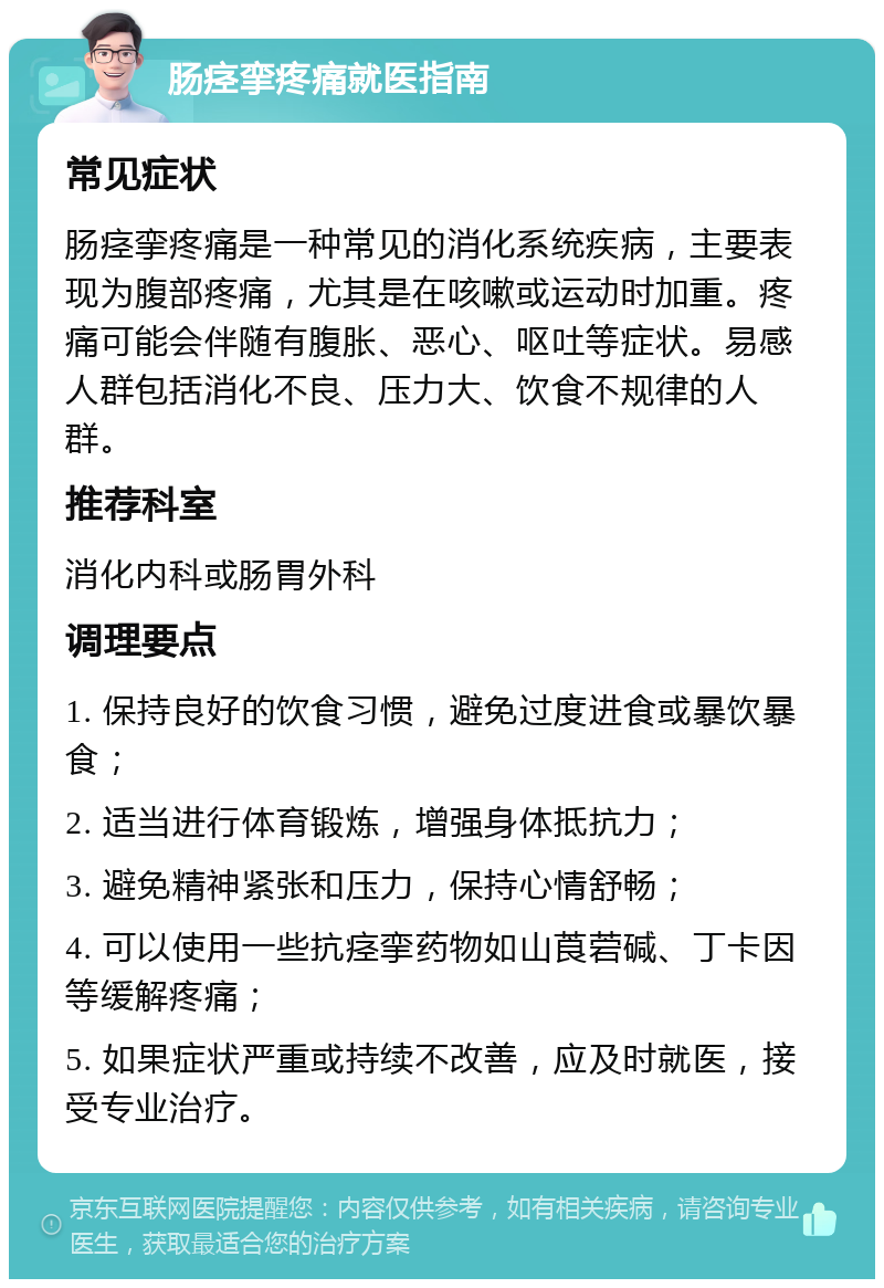 肠痉挛疼痛就医指南 常见症状 肠痉挛疼痛是一种常见的消化系统疾病，主要表现为腹部疼痛，尤其是在咳嗽或运动时加重。疼痛可能会伴随有腹胀、恶心、呕吐等症状。易感人群包括消化不良、压力大、饮食不规律的人群。 推荐科室 消化内科或肠胃外科 调理要点 1. 保持良好的饮食习惯，避免过度进食或暴饮暴食； 2. 适当进行体育锻炼，增强身体抵抗力； 3. 避免精神紧张和压力，保持心情舒畅； 4. 可以使用一些抗痉挛药物如山莨菪碱、丁卡因等缓解疼痛； 5. 如果症状严重或持续不改善，应及时就医，接受专业治疗。