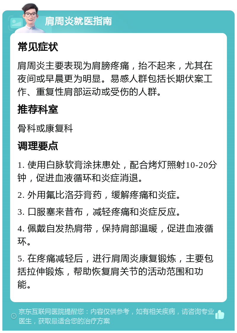 肩周炎就医指南 常见症状 肩周炎主要表现为肩膀疼痛，抬不起来，尤其在夜间或早晨更为明显。易感人群包括长期伏案工作、重复性肩部运动或受伤的人群。 推荐科室 骨科或康复科 调理要点 1. 使用白脉软膏涂抹患处，配合烤灯照射10-20分钟，促进血液循环和炎症消退。 2. 外用氟比洛芬膏药，缓解疼痛和炎症。 3. 口服塞来昔布，减轻疼痛和炎症反应。 4. 佩戴自发热肩带，保持肩部温暖，促进血液循环。 5. 在疼痛减轻后，进行肩周炎康复锻炼，主要包括拉伸锻炼，帮助恢复肩关节的活动范围和功能。