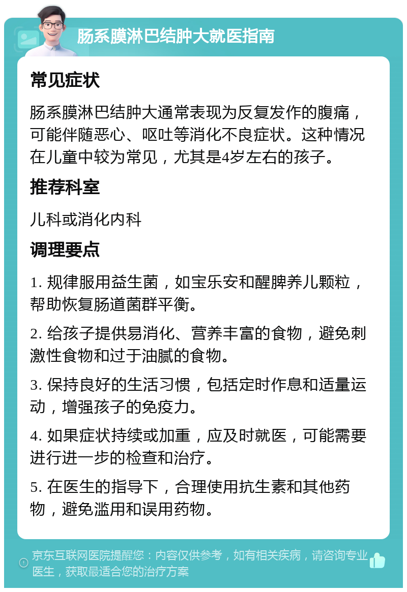 肠系膜淋巴结肿大就医指南 常见症状 肠系膜淋巴结肿大通常表现为反复发作的腹痛，可能伴随恶心、呕吐等消化不良症状。这种情况在儿童中较为常见，尤其是4岁左右的孩子。 推荐科室 儿科或消化内科 调理要点 1. 规律服用益生菌，如宝乐安和醒脾养儿颗粒，帮助恢复肠道菌群平衡。 2. 给孩子提供易消化、营养丰富的食物，避免刺激性食物和过于油腻的食物。 3. 保持良好的生活习惯，包括定时作息和适量运动，增强孩子的免疫力。 4. 如果症状持续或加重，应及时就医，可能需要进行进一步的检查和治疗。 5. 在医生的指导下，合理使用抗生素和其他药物，避免滥用和误用药物。