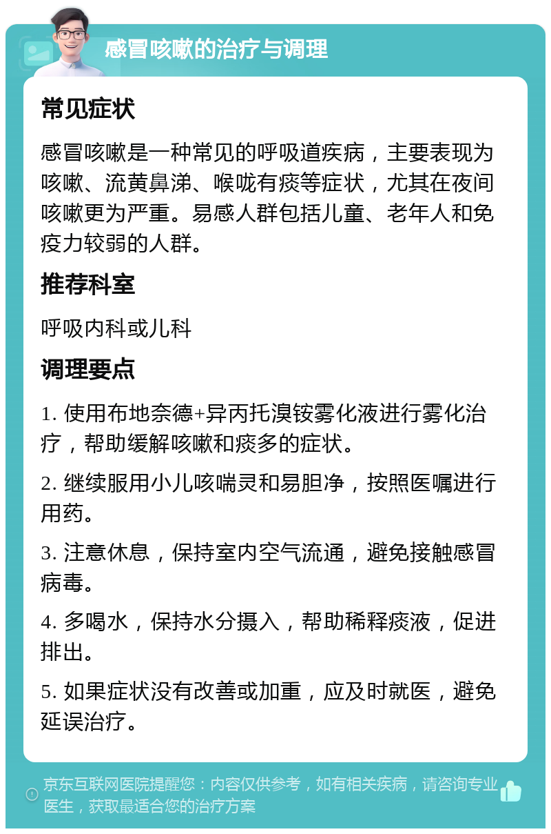 感冒咳嗽的治疗与调理 常见症状 感冒咳嗽是一种常见的呼吸道疾病，主要表现为咳嗽、流黄鼻涕、喉咙有痰等症状，尤其在夜间咳嗽更为严重。易感人群包括儿童、老年人和免疫力较弱的人群。 推荐科室 呼吸内科或儿科 调理要点 1. 使用布地奈德+异丙托溴铵雾化液进行雾化治疗，帮助缓解咳嗽和痰多的症状。 2. 继续服用小儿咳喘灵和易胆净，按照医嘱进行用药。 3. 注意休息，保持室内空气流通，避免接触感冒病毒。 4. 多喝水，保持水分摄入，帮助稀释痰液，促进排出。 5. 如果症状没有改善或加重，应及时就医，避免延误治疗。