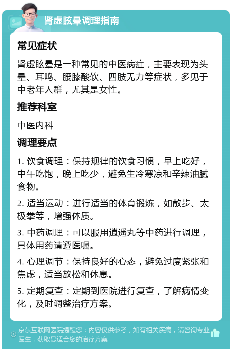 肾虚眩晕调理指南 常见症状 肾虚眩晕是一种常见的中医病症，主要表现为头晕、耳鸣、腰膝酸软、四肢无力等症状，多见于中老年人群，尤其是女性。 推荐科室 中医内科 调理要点 1. 饮食调理：保持规律的饮食习惯，早上吃好，中午吃饱，晚上吃少，避免生冷寒凉和辛辣油腻食物。 2. 适当运动：进行适当的体育锻炼，如散步、太极拳等，增强体质。 3. 中药调理：可以服用逍遥丸等中药进行调理，具体用药请遵医嘱。 4. 心理调节：保持良好的心态，避免过度紧张和焦虑，适当放松和休息。 5. 定期复查：定期到医院进行复查，了解病情变化，及时调整治疗方案。