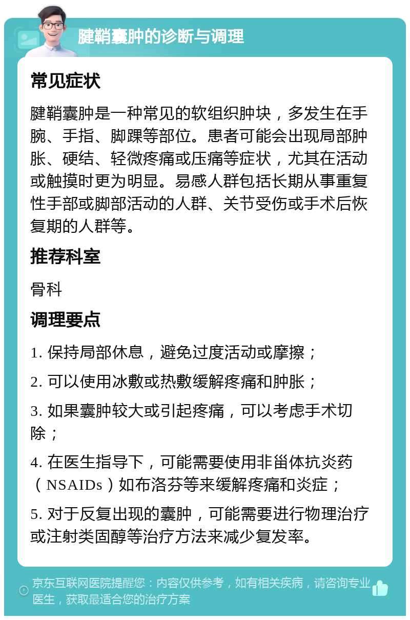 腱鞘囊肿的诊断与调理 常见症状 腱鞘囊肿是一种常见的软组织肿块，多发生在手腕、手指、脚踝等部位。患者可能会出现局部肿胀、硬结、轻微疼痛或压痛等症状，尤其在活动或触摸时更为明显。易感人群包括长期从事重复性手部或脚部活动的人群、关节受伤或手术后恢复期的人群等。 推荐科室 骨科 调理要点 1. 保持局部休息，避免过度活动或摩擦； 2. 可以使用冰敷或热敷缓解疼痛和肿胀； 3. 如果囊肿较大或引起疼痛，可以考虑手术切除； 4. 在医生指导下，可能需要使用非甾体抗炎药（NSAIDs）如布洛芬等来缓解疼痛和炎症； 5. 对于反复出现的囊肿，可能需要进行物理治疗或注射类固醇等治疗方法来减少复发率。