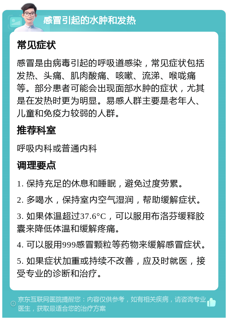 感冒引起的水肿和发热 常见症状 感冒是由病毒引起的呼吸道感染，常见症状包括发热、头痛、肌肉酸痛、咳嗽、流涕、喉咙痛等。部分患者可能会出现面部水肿的症状，尤其是在发热时更为明显。易感人群主要是老年人、儿童和免疫力较弱的人群。 推荐科室 呼吸内科或普通内科 调理要点 1. 保持充足的休息和睡眠，避免过度劳累。 2. 多喝水，保持室内空气湿润，帮助缓解症状。 3. 如果体温超过37.6°C，可以服用布洛芬缓释胶囊来降低体温和缓解疼痛。 4. 可以服用999感冒颗粒等药物来缓解感冒症状。 5. 如果症状加重或持续不改善，应及时就医，接受专业的诊断和治疗。