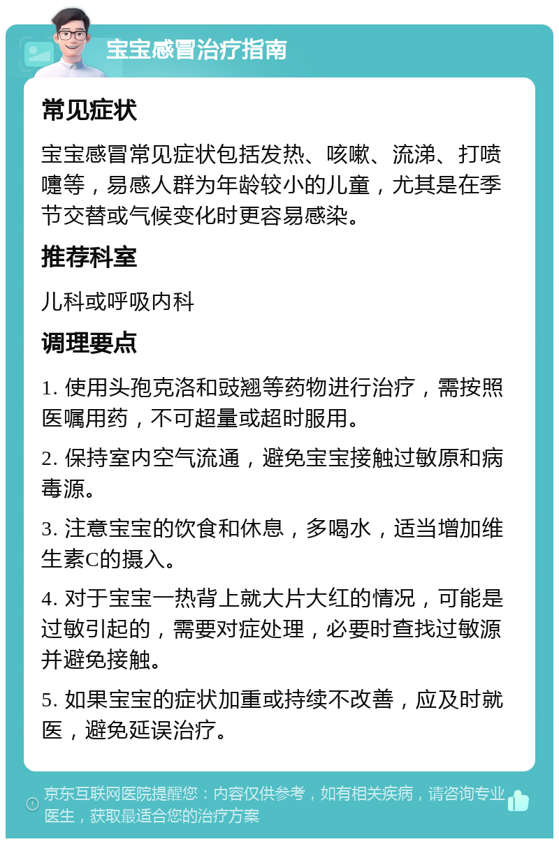 宝宝感冒治疗指南 常见症状 宝宝感冒常见症状包括发热、咳嗽、流涕、打喷嚏等，易感人群为年龄较小的儿童，尤其是在季节交替或气候变化时更容易感染。 推荐科室 儿科或呼吸内科 调理要点 1. 使用头孢克洛和豉翘等药物进行治疗，需按照医嘱用药，不可超量或超时服用。 2. 保持室内空气流通，避免宝宝接触过敏原和病毒源。 3. 注意宝宝的饮食和休息，多喝水，适当增加维生素C的摄入。 4. 对于宝宝一热背上就大片大红的情况，可能是过敏引起的，需要对症处理，必要时查找过敏源并避免接触。 5. 如果宝宝的症状加重或持续不改善，应及时就医，避免延误治疗。