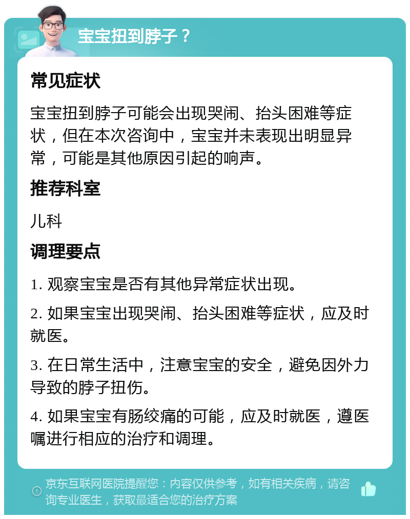 宝宝扭到脖子？ 常见症状 宝宝扭到脖子可能会出现哭闹、抬头困难等症状，但在本次咨询中，宝宝并未表现出明显异常，可能是其他原因引起的响声。 推荐科室 儿科 调理要点 1. 观察宝宝是否有其他异常症状出现。 2. 如果宝宝出现哭闹、抬头困难等症状，应及时就医。 3. 在日常生活中，注意宝宝的安全，避免因外力导致的脖子扭伤。 4. 如果宝宝有肠绞痛的可能，应及时就医，遵医嘱进行相应的治疗和调理。