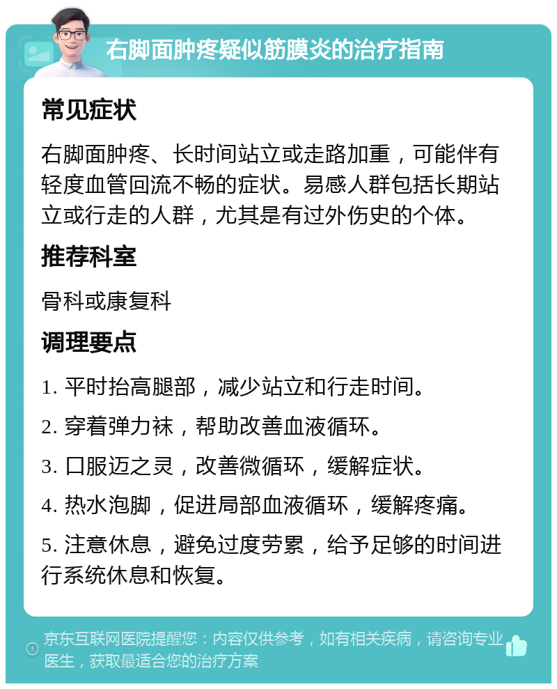 右脚面肿疼疑似筋膜炎的治疗指南 常见症状 右脚面肿疼、长时间站立或走路加重，可能伴有轻度血管回流不畅的症状。易感人群包括长期站立或行走的人群，尤其是有过外伤史的个体。 推荐科室 骨科或康复科 调理要点 1. 平时抬高腿部，减少站立和行走时间。 2. 穿着弹力袜，帮助改善血液循环。 3. 口服迈之灵，改善微循环，缓解症状。 4. 热水泡脚，促进局部血液循环，缓解疼痛。 5. 注意休息，避免过度劳累，给予足够的时间进行系统休息和恢复。