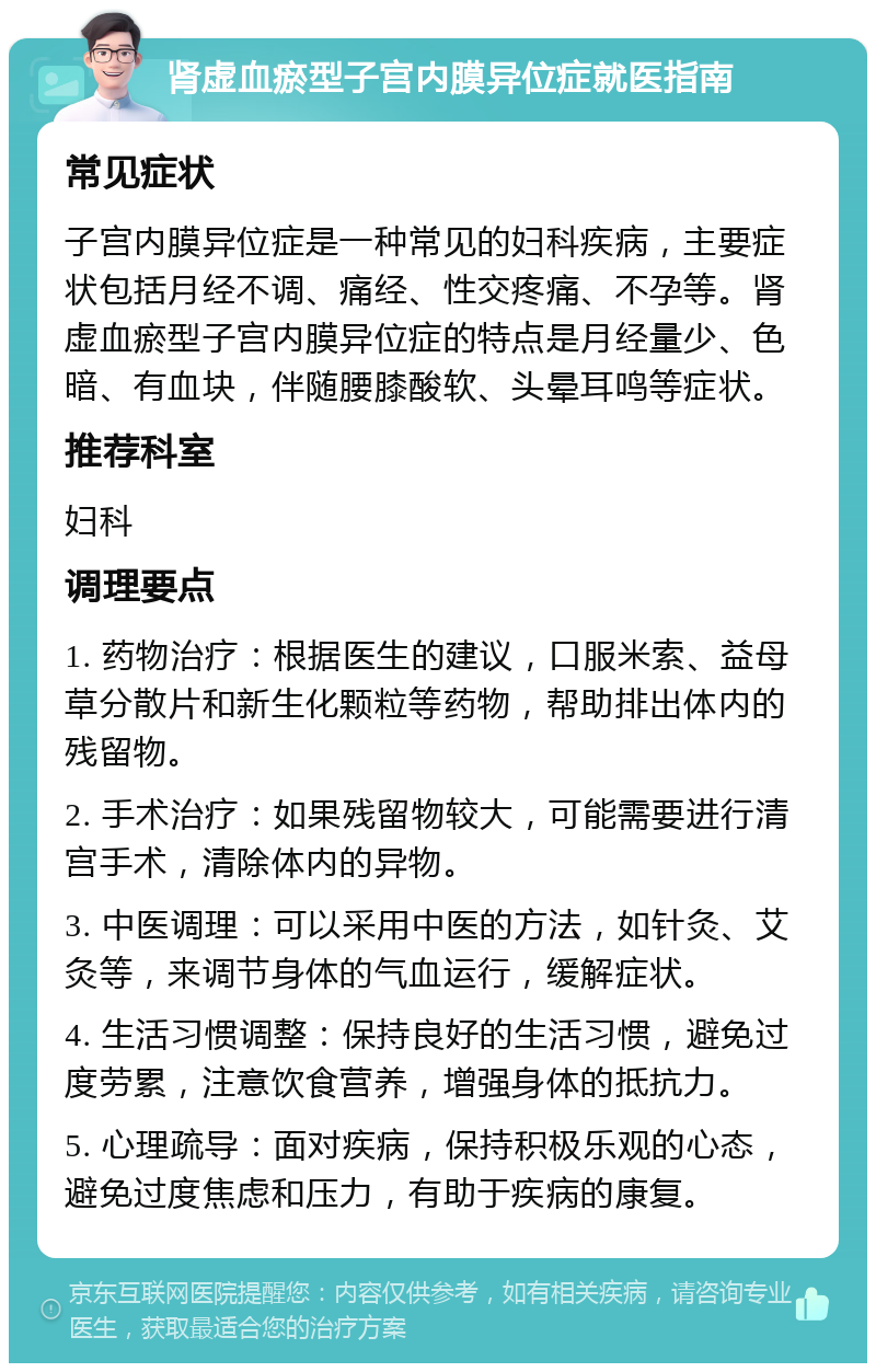 肾虚血瘀型子宫内膜异位症就医指南 常见症状 子宫内膜异位症是一种常见的妇科疾病，主要症状包括月经不调、痛经、性交疼痛、不孕等。肾虚血瘀型子宫内膜异位症的特点是月经量少、色暗、有血块，伴随腰膝酸软、头晕耳鸣等症状。 推荐科室 妇科 调理要点 1. 药物治疗：根据医生的建议，口服米索、益母草分散片和新生化颗粒等药物，帮助排出体内的残留物。 2. 手术治疗：如果残留物较大，可能需要进行清宫手术，清除体内的异物。 3. 中医调理：可以采用中医的方法，如针灸、艾灸等，来调节身体的气血运行，缓解症状。 4. 生活习惯调整：保持良好的生活习惯，避免过度劳累，注意饮食营养，增强身体的抵抗力。 5. 心理疏导：面对疾病，保持积极乐观的心态，避免过度焦虑和压力，有助于疾病的康复。