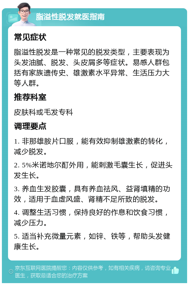 脂溢性脱发就医指南 常见症状 脂溢性脱发是一种常见的脱发类型，主要表现为头发油腻、脱发、头皮屑多等症状。易感人群包括有家族遗传史、雄激素水平异常、生活压力大等人群。 推荐科室 皮肤科或毛发专科 调理要点 1. 非那雄胺片口服，能有效抑制雄激素的转化，减少脱发。 2. 5%米诺地尔酊外用，能刺激毛囊生长，促进头发生长。 3. 养血生发胶囊，具有养血祛风、益肾填精的功效，适用于血虚风盛、肾精不足所致的脱发。 4. 调整生活习惯，保持良好的作息和饮食习惯，减少压力。 5. 适当补充微量元素，如锌、铁等，帮助头发健康生长。