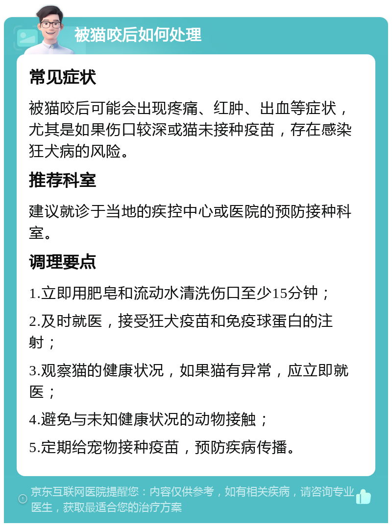 被猫咬后如何处理 常见症状 被猫咬后可能会出现疼痛、红肿、出血等症状，尤其是如果伤口较深或猫未接种疫苗，存在感染狂犬病的风险。 推荐科室 建议就诊于当地的疾控中心或医院的预防接种科室。 调理要点 1.立即用肥皂和流动水清洗伤口至少15分钟； 2.及时就医，接受狂犬疫苗和免疫球蛋白的注射； 3.观察猫的健康状况，如果猫有异常，应立即就医； 4.避免与未知健康状况的动物接触； 5.定期给宠物接种疫苗，预防疾病传播。