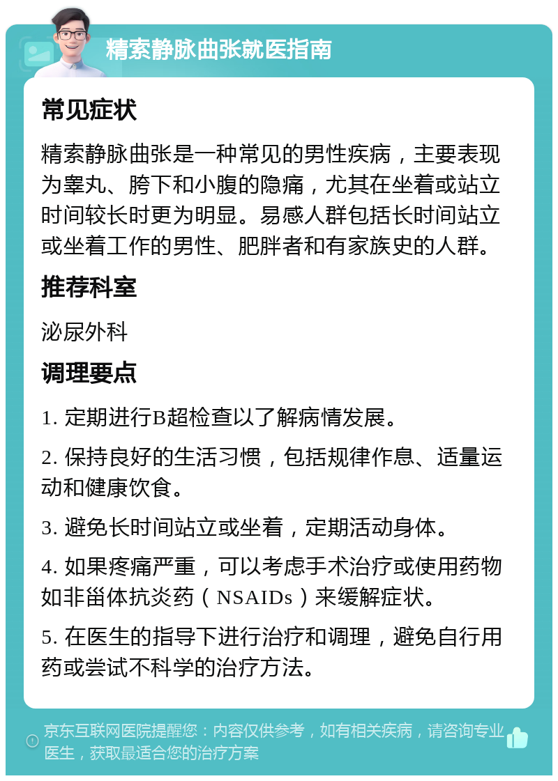 精索静脉曲张就医指南 常见症状 精索静脉曲张是一种常见的男性疾病，主要表现为睾丸、胯下和小腹的隐痛，尤其在坐着或站立时间较长时更为明显。易感人群包括长时间站立或坐着工作的男性、肥胖者和有家族史的人群。 推荐科室 泌尿外科 调理要点 1. 定期进行B超检查以了解病情发展。 2. 保持良好的生活习惯，包括规律作息、适量运动和健康饮食。 3. 避免长时间站立或坐着，定期活动身体。 4. 如果疼痛严重，可以考虑手术治疗或使用药物如非甾体抗炎药（NSAIDs）来缓解症状。 5. 在医生的指导下进行治疗和调理，避免自行用药或尝试不科学的治疗方法。